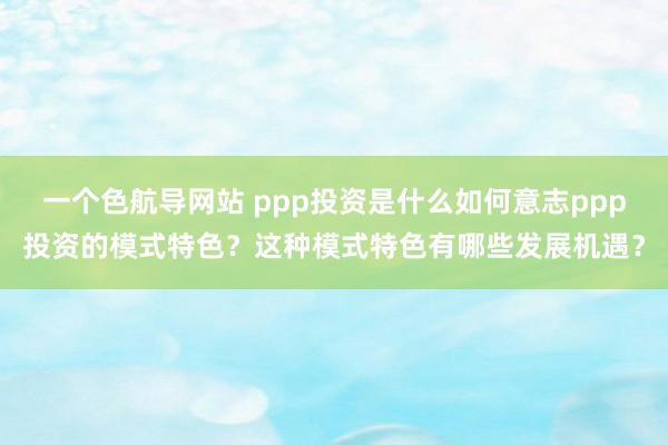 一个色航导网站 ppp投资是什么如何意志ppp投资的模式特色？这种模式特色有哪些发展机遇？