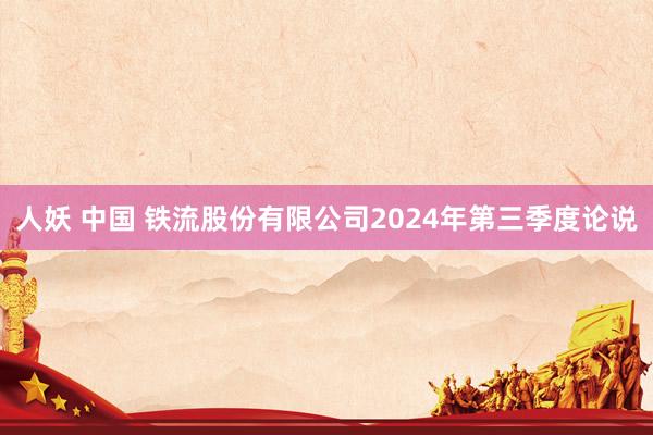 人妖 中国 铁流股份有限公司2024年第三季度论说