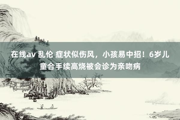 在线av 乱伦 症状似伤风，小孩易中招！6岁儿童合手续高烧被会诊为亲吻病