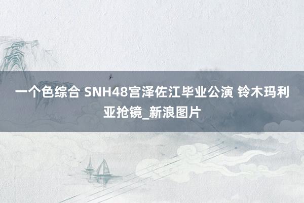 一个色综合 SNH48宫泽佐江毕业公演 铃木玛利亚抢镜_新浪图片