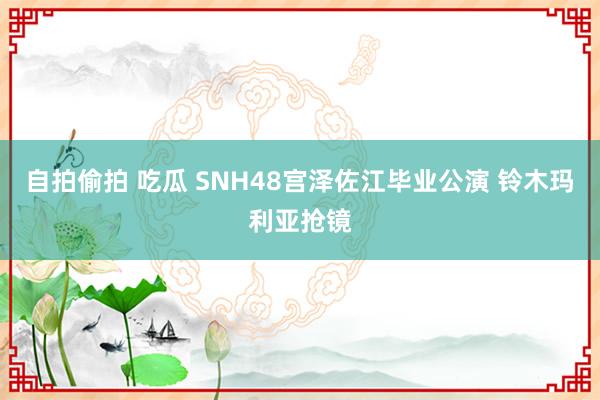 自拍偷拍 吃瓜 SNH48宫泽佐江毕业公演 铃木玛利亚抢镜