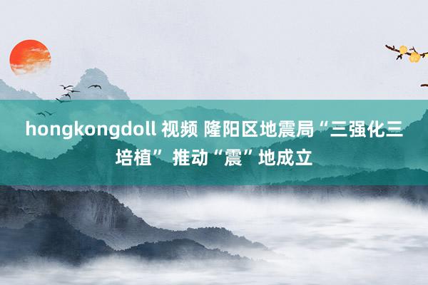 hongkongdoll 视频 隆阳区地震局“三强化三培植” 推动“震”地成立