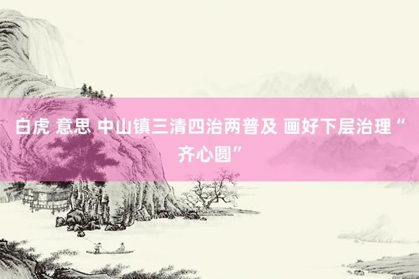 白虎 意思 中山镇三清四治两普及 画好下层治理“齐心圆”