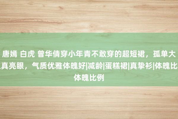 唐嫣 白虎 曾华倩穿小年青不敢穿的超短裙，孤单大红真亮眼，气质优雅体魄好|减龄|蛋糕裙|真挚衫|体魄比例