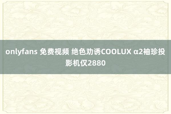 onlyfans 免费视频 绝色劝诱COOLUX α2袖珍投影机仅2880