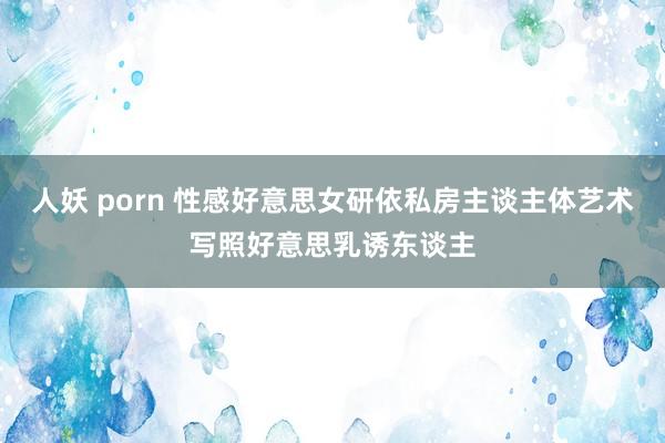 人妖 porn 性感好意思女研依私房主谈主体艺术写照好意思乳诱东谈主