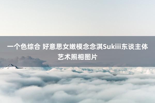 一个色综合 好意思女嫩模念念淇Sukiii东谈主体艺术照相图片