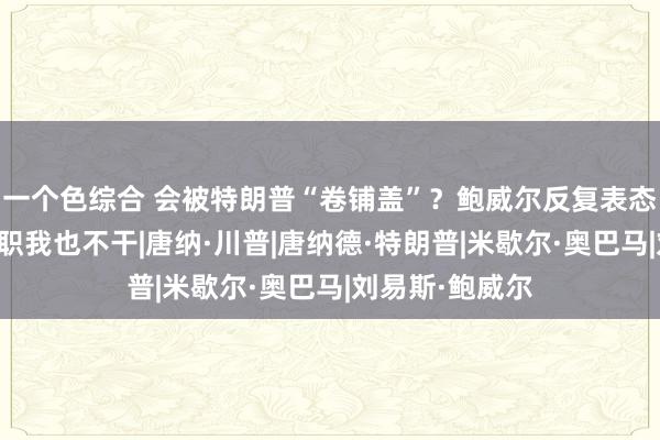 一个色综合 会被特朗普“卷铺盖”？鲍威尔反复表态：即使逼我辞职我也不干|唐纳·川普|唐纳德·特朗普|米歇尔·奥巴马|刘易斯·鲍威尔