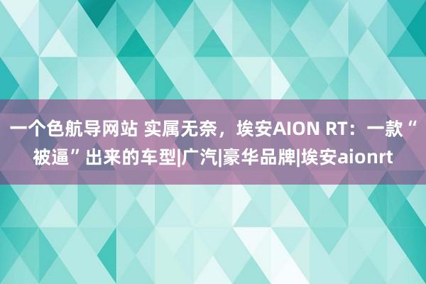 一个色航导网站 实属无奈，埃安AION RT：一款“被逼”出来的车型|广汽|豪华品牌|埃安aionrt