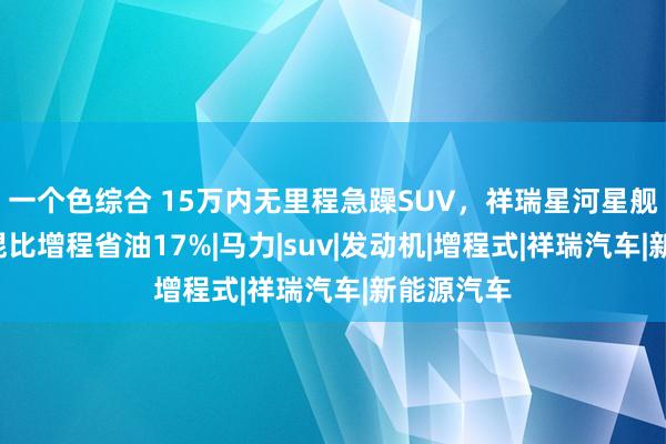 一个色综合 15万内无里程急躁SUV，祥瑞星河星舰7，用插混比增程省油17%|马力|suv|发动机|增程式|祥瑞汽车|新能源汽车