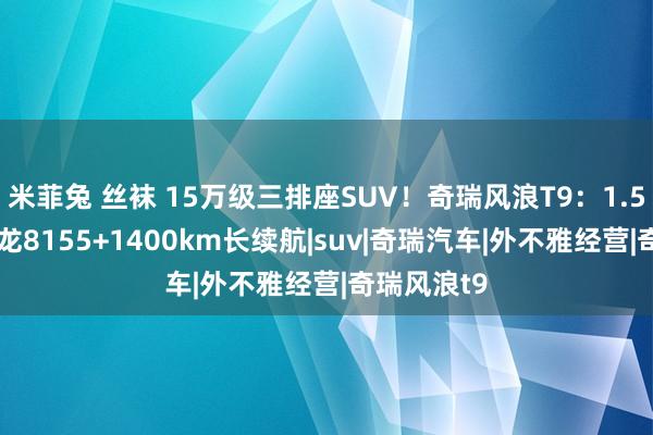 米菲兔 丝袜 15万级三排座SUV！奇瑞风浪T9：1.5T插混+骁龙8155+1400km长续航|suv|奇瑞汽车|外不雅经营|奇瑞风浪t9