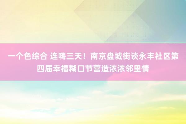 一个色综合 连嗨三天！南京盘城街谈永丰社区第四届幸福糊口节营造浓浓邻里情