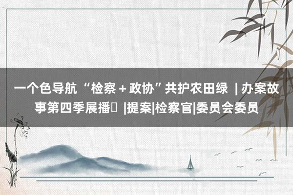 一个色导航 “检察＋政协”共护农田绿  | 办案故事第四季展播⑱|提案|检察官|委员会委员