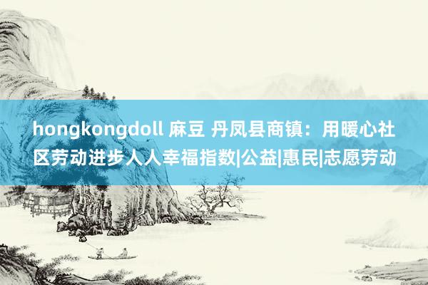 hongkongdoll 麻豆 丹凤县商镇：用暖心社区劳动进步人人幸福指数|公益|惠民|志愿劳动