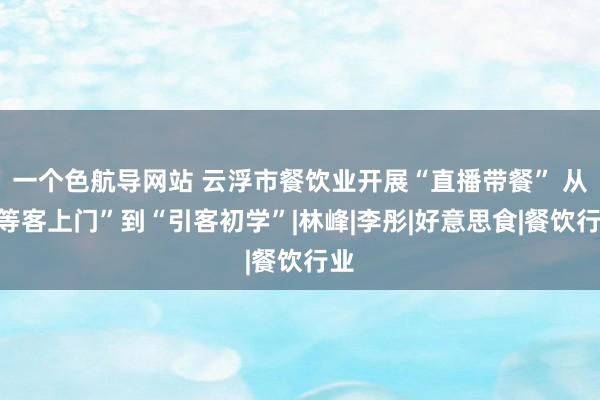 一个色航导网站 云浮市餐饮业开展“直播带餐” 从“等客上门”到“引客初学”|林峰|李彤|好意思食|餐饮行业