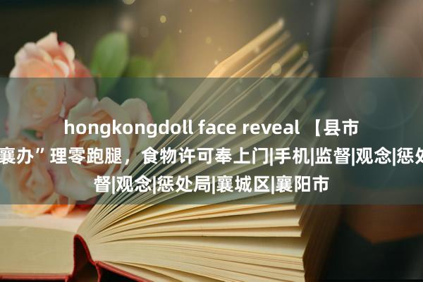 hongkongdoll face reveal 【县市动态】襄城：“云襄办”理零跑腿，食物许可奉上门|手机|监督|观念|惩处局|襄城区|襄阳市