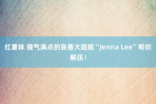 红薯妹 骚气满点的良善大姐姐“Jenna Lee”帮你解压！