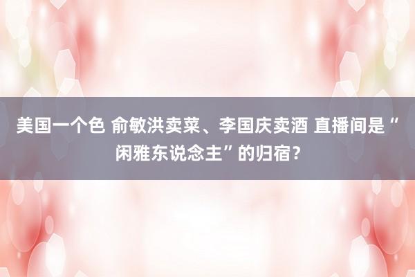 美国一个色 俞敏洪卖菜、李国庆卖酒 直播间是“闲雅东说念主”的归宿？