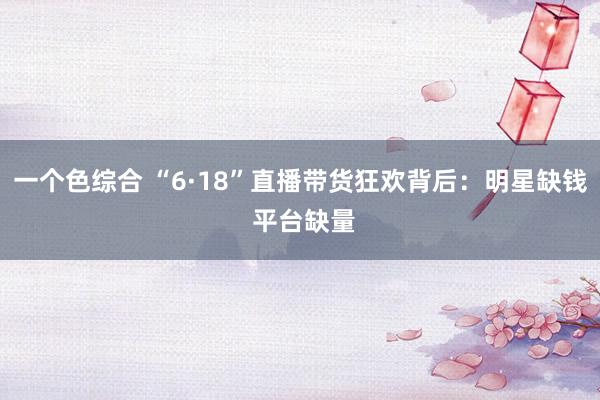 一个色综合 “6·18”直播带货狂欢背后：明星缺钱 平台缺量