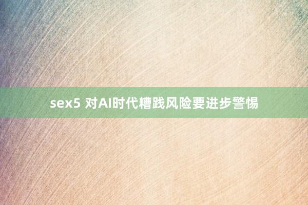 sex5 对AI时代糟践风险要进步警惕