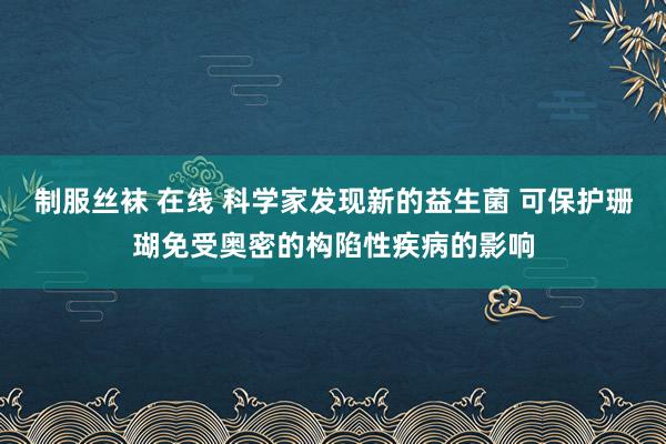 制服丝袜 在线 科学家发现新的益生菌 可保护珊瑚免受奥密的构陷性疾病的影响