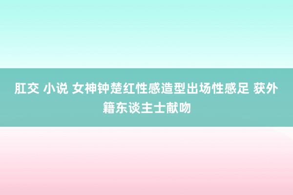 肛交 小说 女神钟楚红性感造型出场性感足 获外籍东谈主士献吻