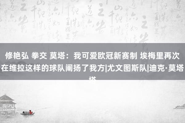 修艳弘 拳交 莫塔：我可爱欧冠新赛制 埃梅里再次在维拉这样的球队阐扬了我方|尤文图斯队|迪克·莫塔