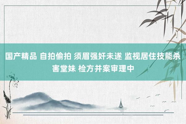 国产精品 自拍偷拍 须眉强奸未遂 监视居住技能杀害堂妹 检方并案审理中