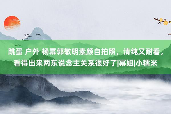 跳蛋 户外 杨幂郭敬明素颜自拍照，清纯又耐看，看得出来两东说念主关系很好了|幂姐|小糯米