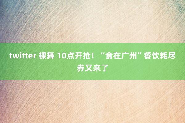 twitter 裸舞 10点开抢！“食在广州”餐饮耗尽券又来了