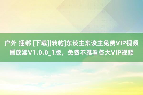 户外 捆绑 [下载][转帖]东谈主东谈主免费VIP视频播放器V1.0.0_1版，免费不雅看各大VIP视频