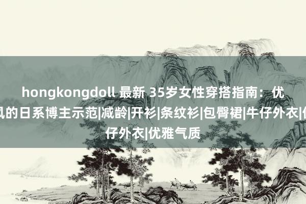 hongkongdoll 最新 35岁女性穿搭指南：优雅从简风的日系博主示范|减龄|开衫|条纹衫|包臀裙|牛仔外衣|优雅气质