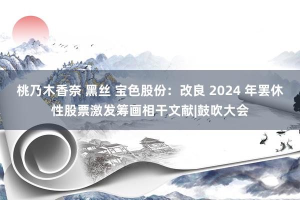 桃乃木香奈 黑丝 宝色股份：改良 2024 年罢休性股票激发筹画相干文献|鼓吹大会