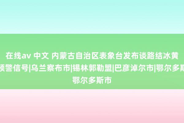 在线av 中文 内蒙古自治区表象台发布谈路结冰黄色预警信号|乌兰察布市|锡林郭勒盟|巴彦淖尔市|鄂尔多斯市