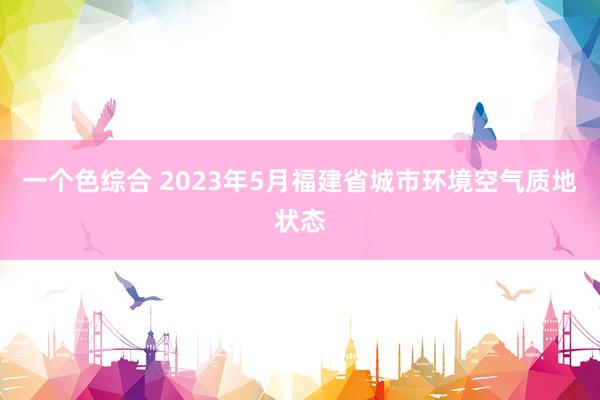 一个色综合 2023年5月福建省城市环境空气质地状态