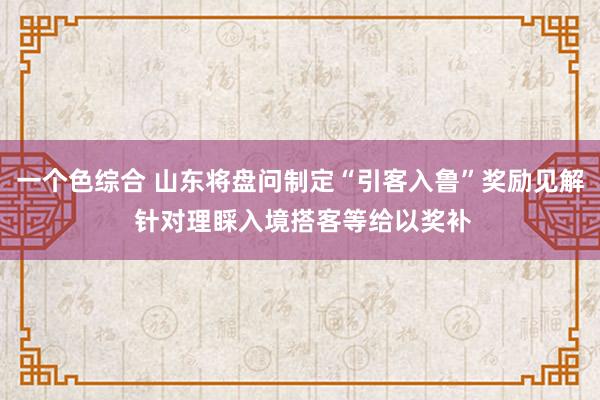 一个色综合 山东将盘问制定“引客入鲁”奖励见解 针对理睬入境搭客等给以奖补