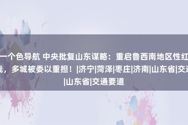 一个色导航 中央批复山东谋略：重启鲁西南地区性红运载线，多城被委以重担！|济宁|菏泽|枣庄|济南|山东省|交通要道