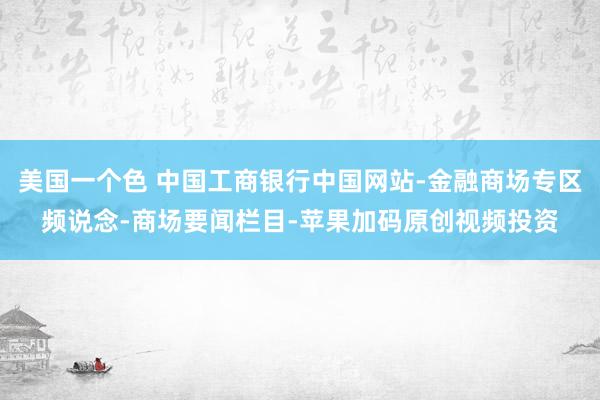 美国一个色 中国工商银行中国网站-金融商场专区频说念-商场要闻栏目-苹果加码原创视频投资